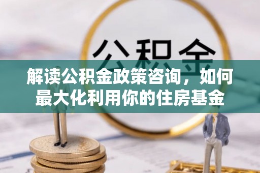 松原解读公积金政策咨询，如何最大化利用你的住房基金